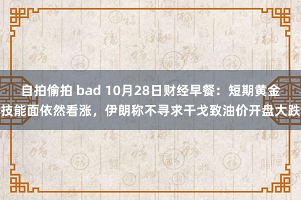 自拍偷拍 bad 10月28日财经早餐：短期黄金技能面依然看涨，伊朗称不寻求干戈致油价开盘大跌