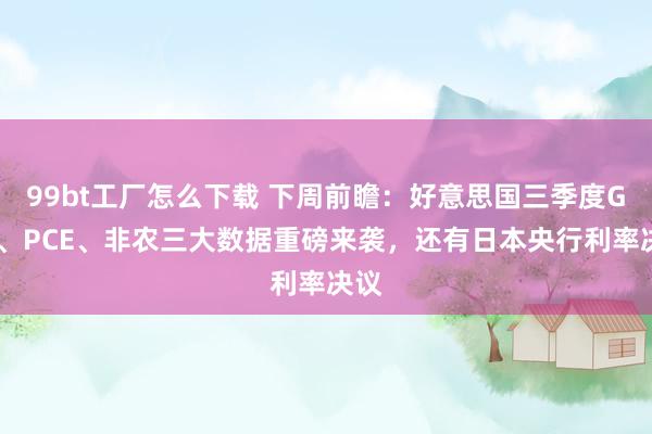 99bt工厂怎么下载 下周前瞻：好意思国三季度GDP、PCE、非农三大数据重磅来袭，还有日本央行利率决议