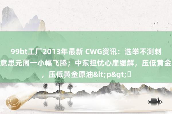 99bt工厂2013年最新 CWG资讯：选举不测刺激日元走低，好意思元周一小幅飞腾；中东担忧心扉缓解，压低黄金原油<p>​