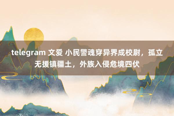 telegram 文爱 小民警魂穿异界成校尉，孤立无援镇疆土，外族入侵危境四伏