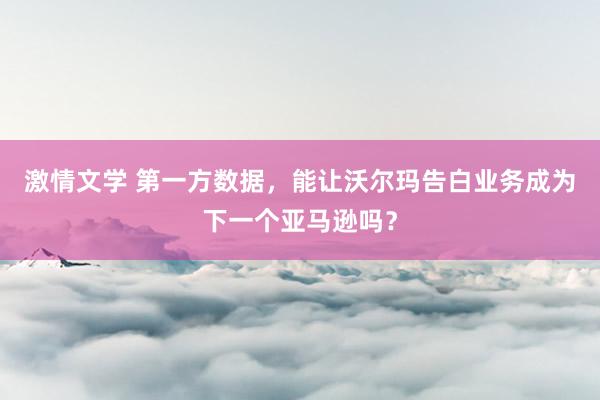 激情文学 第一方数据，能让沃尔玛告白业务成为下一个亚马逊吗？