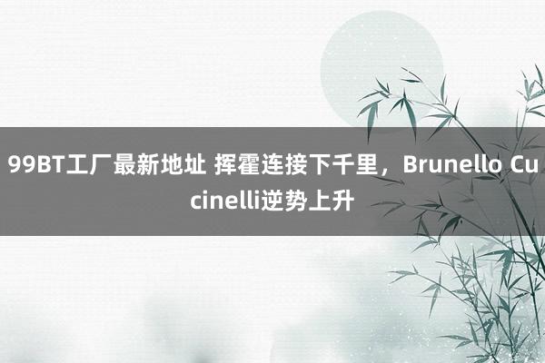 99BT工厂最新地址 挥霍连接下千里，Brunello Cucinelli逆势上升