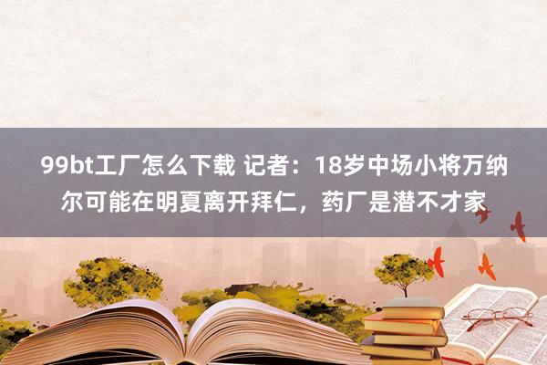 99bt工厂怎么下载 记者：18岁中场小将万纳尔可能在明夏离开拜仁，药厂是潜不才家