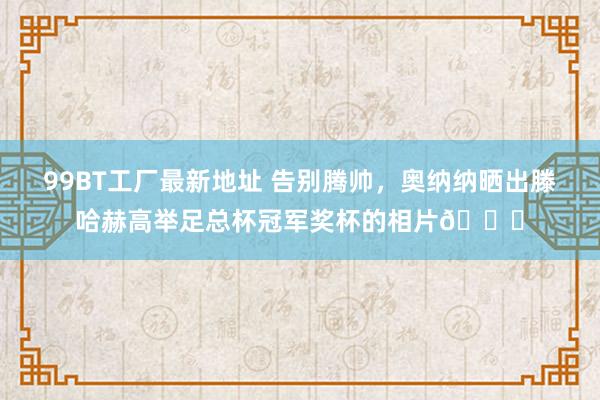 99BT工厂最新地址 告别腾帅，奥纳纳晒出滕哈赫高举足总杯冠军奖杯的相片🏆