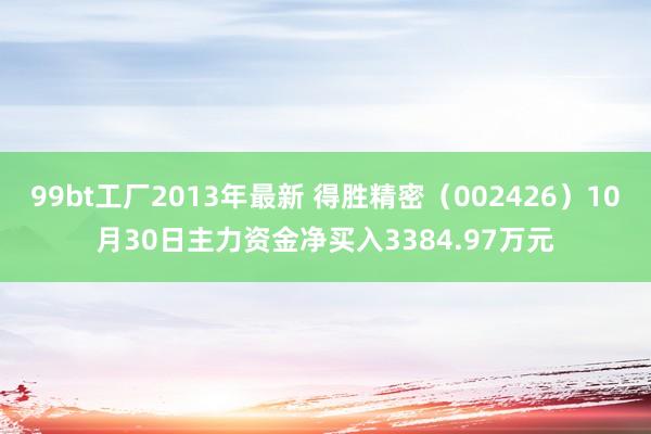 99bt工厂2013年最新 得胜精密（002426）10月30日主力资金净买入3384.97万元