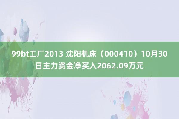 99bt工厂2013 沈阳机床（000410）10月30日主力资金净买入2062.09万元