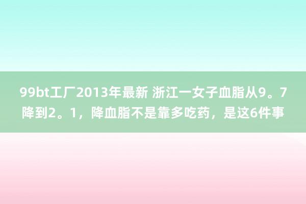 99bt工厂2013年最新 浙江一女子血脂从9。7降到2。1，降血脂不是靠多吃药，是这6件事