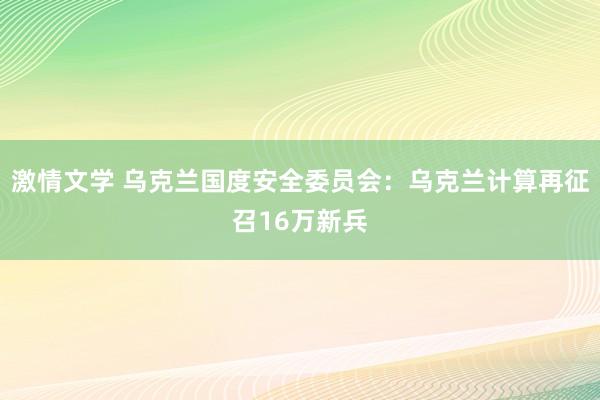 激情文学 乌克兰国度安全委员会：乌克兰计算再征召16万新兵