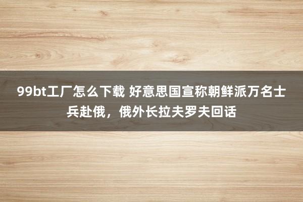 99bt工厂怎么下载 好意思国宣称朝鲜派万名士兵赴俄，俄外长拉夫罗夫回话