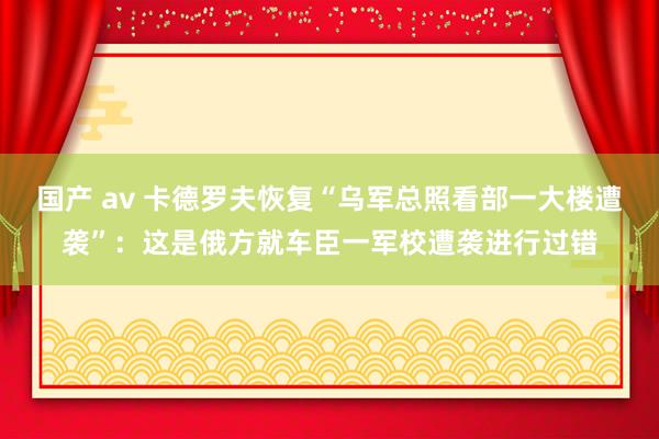 国产 av 卡德罗夫恢复“乌军总照看部一大楼遭袭”：这是俄方就车臣一军校遭袭进行过错