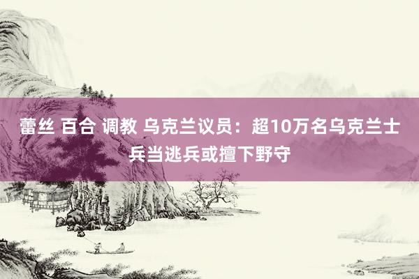 蕾丝 百合 调教 乌克兰议员：超10万名乌克兰士兵当逃兵或擅下野守