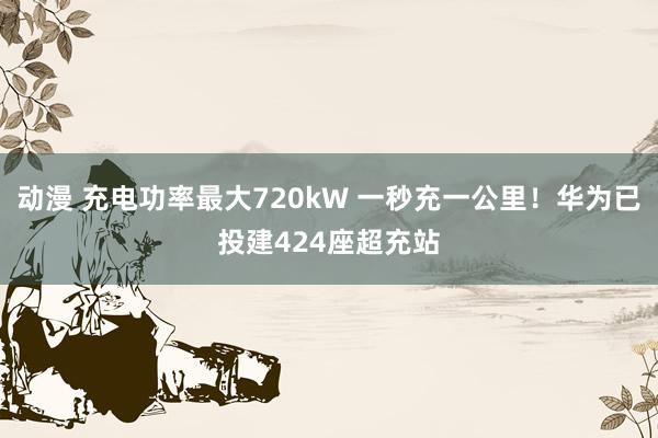 动漫 充电功率最大720kW 一秒充一公里！华为已投建424座超充站