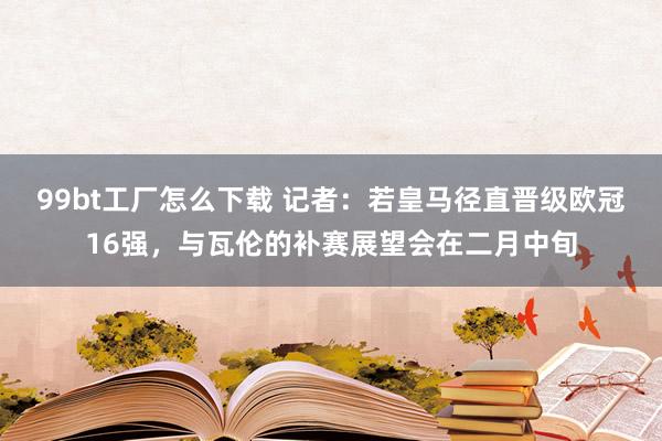 99bt工厂怎么下载 记者：若皇马径直晋级欧冠16强，与瓦伦的补赛展望会在二月中旬