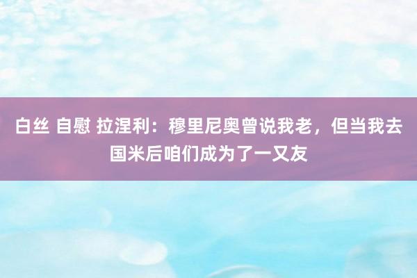 白丝 自慰 拉涅利：穆里尼奥曾说我老，但当我去国米后咱们成为了一又友