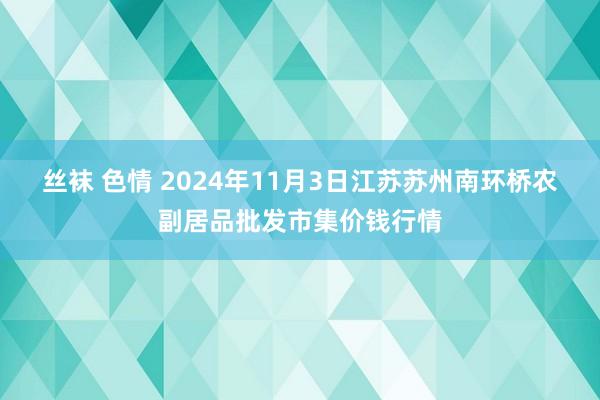 丝袜 色情 2024年11月3日江苏苏州南环桥农副居品批发市集价钱行情