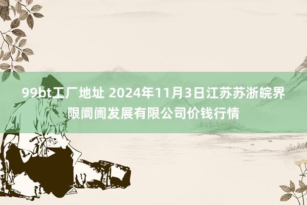 99bt工厂地址 2024年11月3日江苏苏浙皖界限阛阓发展有限公司价钱行情