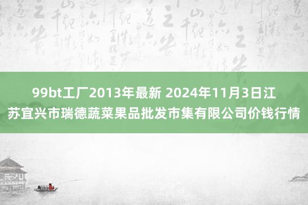 99bt工厂2013年最新 2024年11月3日江苏宜兴市瑞德蔬菜果品批发市集有限公司价钱行情