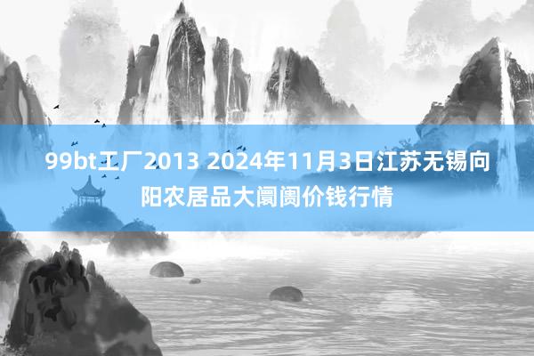 99bt工厂2013 2024年11月3日江苏无锡向阳农居品大阛阓价钱行情