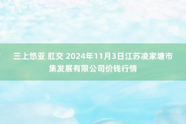 三上悠亚 肛交 2024年11月3日江苏凌家塘市集发展有限公司价钱行情