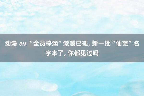 动漫 av “全员梓涵”激越已褪， 新一批“仙葩”名字来了， 你都见过吗