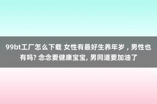 99bt工厂怎么下载 女性有最好生养年岁 ， 男性也有吗? 念念要健康宝宝， 男同道要加油了