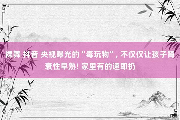 裸舞 抖音 央视曝光的“毒玩物”， 不仅仅让孩子肾衰性早熟! 家里有的速即扔