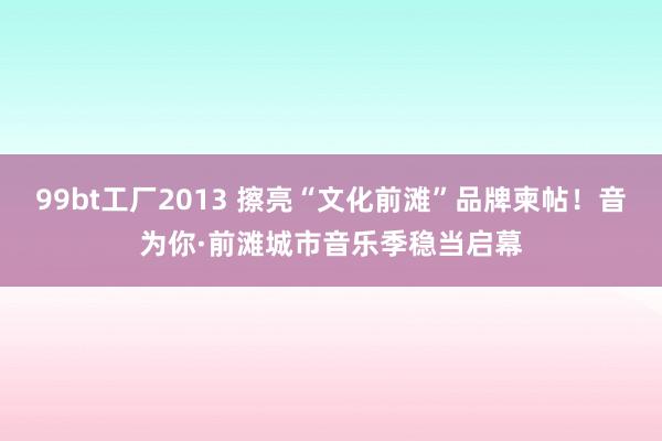 99bt工厂2013 擦亮“文化前滩”品牌柬帖！音为你·前滩城市音乐季稳当启幕