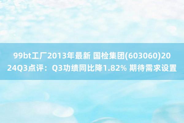 99bt工厂2013年最新 国检集团(603060)2024Q3点评：Q3功绩同比降1.82% 期待需求设置