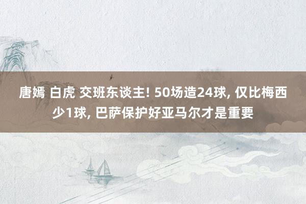 唐嫣 白虎 交班东谈主! 50场造24球， 仅比梅西少1球， 巴萨保护好亚马尔才是重要