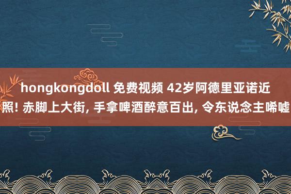 hongkongdoll 免费视频 42岁阿德里亚诺近照! 赤脚上大街， 手拿啤酒醉意百出， 令东说念主唏嘘