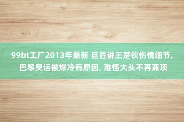 99bt工厂2013年最新 巨匠讲王楚钦伤情细节， 巴黎奥运被爆冷有原因， 难怪大头不再兼项