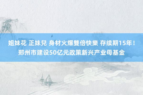 姐妹花 正妹兒 身材火爆雙倍快樂 存续期15年！郑州市建设50亿元政策新兴产业母基金