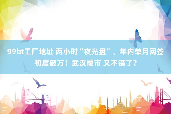 99bt工厂地址 两小时“夜光盘”、年内单月网签初度破万！武汉楼市 又不错了？