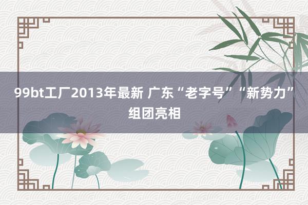 99bt工厂2013年最新 广东“老字号”“新势力”组团亮相