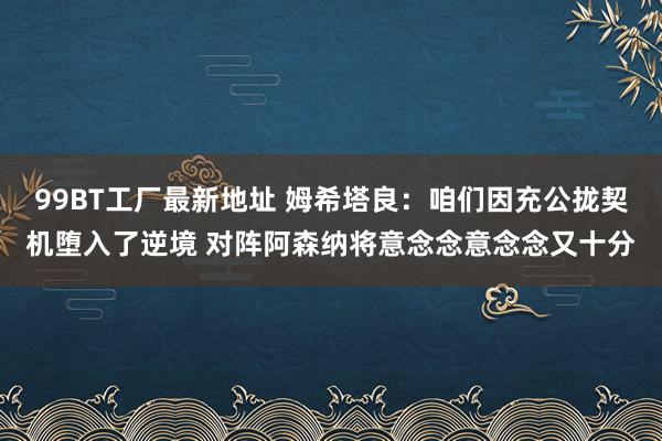 99BT工厂最新地址 姆希塔良：咱们因充公拢契机堕入了逆境 对阵阿森纳将意念念意念念又十分