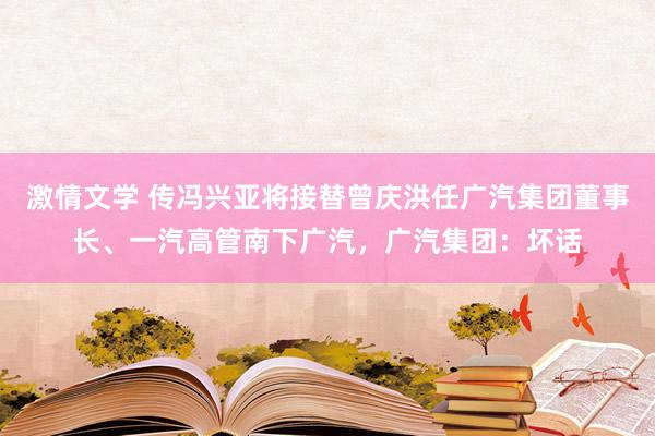 激情文学 传冯兴亚将接替曾庆洪任广汽集团董事长、一汽高管南下广汽，广汽集团：坏话