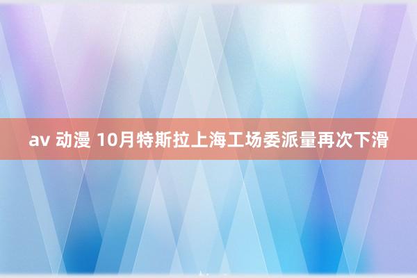 av 动漫 10月特斯拉上海工场委派量再次下滑