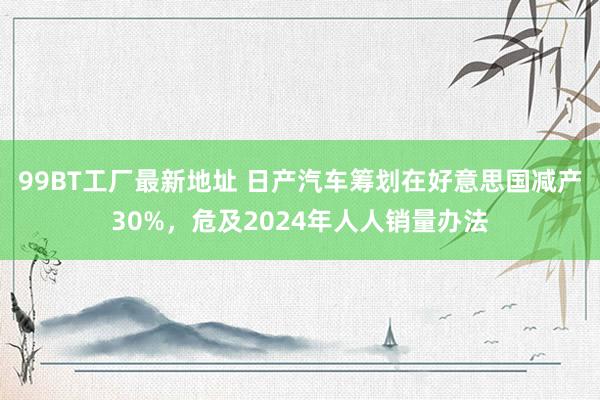 99BT工厂最新地址 日产汽车筹划在好意思国减产30%，危及2024年人人销量办法