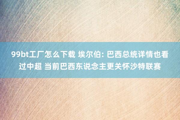 99bt工厂怎么下载 埃尔伯: 巴西总统详情也看过中超 当前巴西东说念主更关怀沙特联赛