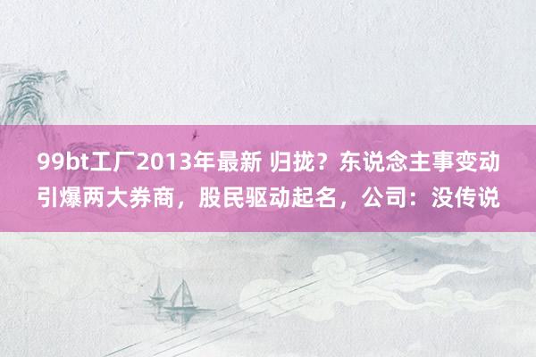 99bt工厂2013年最新 归拢？东说念主事变动引爆两大券商，股民驱动起名，公司：没传说