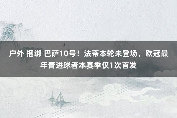 户外 捆绑 巴萨10号！法蒂本轮未登场，欧冠最年青进球者本赛季仅1次首发