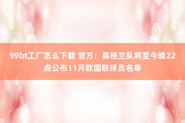 99bt工厂怎么下载 官方：英格兰队将至今晚22点公布11月欧国联球员名单