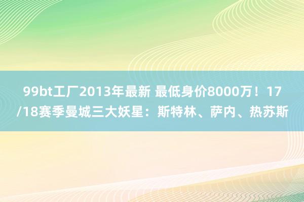 99bt工厂2013年最新 最低身价8000万！17/18赛季曼城三大妖星：斯特林、萨内、热苏斯