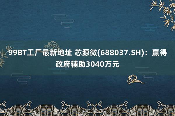 99BT工厂最新地址 芯源微(688037.SH)：赢得政府辅助3040万元