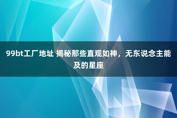 99bt工厂地址 揭秘那些直观如神，无东说念主能及的星座