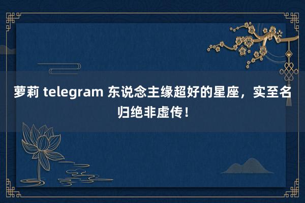 萝莉 telegram 东说念主缘超好的星座，实至名归绝非虚传！