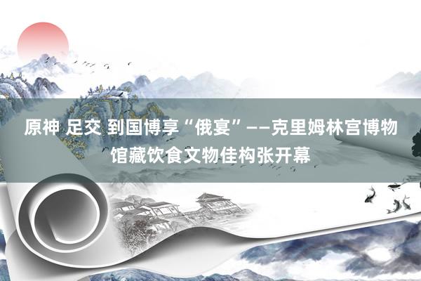 原神 足交 到国博享“俄宴”——克里姆林宫博物馆藏饮食文物佳构张开幕