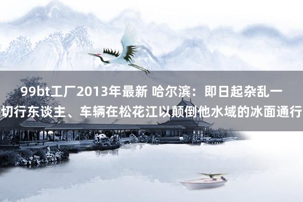 99bt工厂2013年最新 哈尔滨：即日起杂乱一切行东谈主、车辆在松花江以颠倒他水域的冰面通行