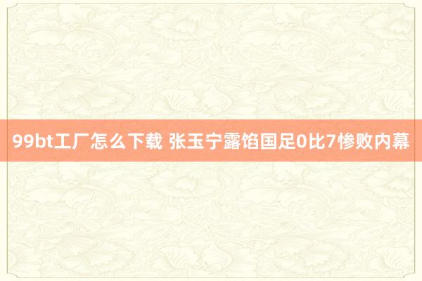 99bt工厂怎么下载 张玉宁露馅国足0比7惨败内幕