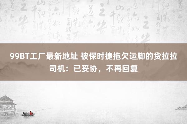 99BT工厂最新地址 被保时捷拖欠运脚的货拉拉司机：已妥协，不再回复